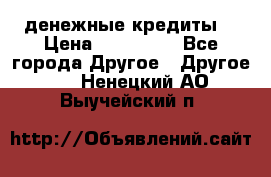 денежные кредиты! › Цена ­ 500 000 - Все города Другое » Другое   . Ненецкий АО,Выучейский п.